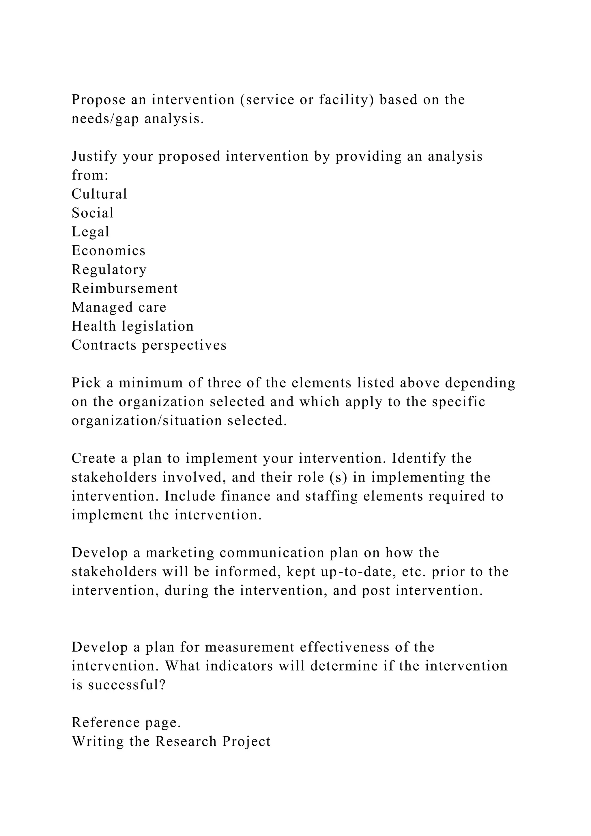Propose an intervention (service or facility) based on the
needs/gap analysis.
Justify your proposed intervention by providing an analysis
from:
Cultural
Social
Legal
Economics
Regulatory
Reimbursement
Managed care
Health legislation
Contracts perspectives
Pick a minimum of three of the elements listed above depending
on the organization selected and which apply to the specific
organization/situation selected.
Create a plan to implement your intervention. Identify the
stakeholders involved, and their role (s) in implementing the
intervention. Include finance and staffing elements required to
implement the intervention.
Develop a marketing communication plan on how the
stakeholders will be informed, kept up-to-date, etc. prior to the
intervention, during the intervention, and post intervention.
Develop a plan for measurement effectiveness of the
intervention. What indicators will determine if the intervention
is successful?
Reference page.
Writing the Research Project
 
