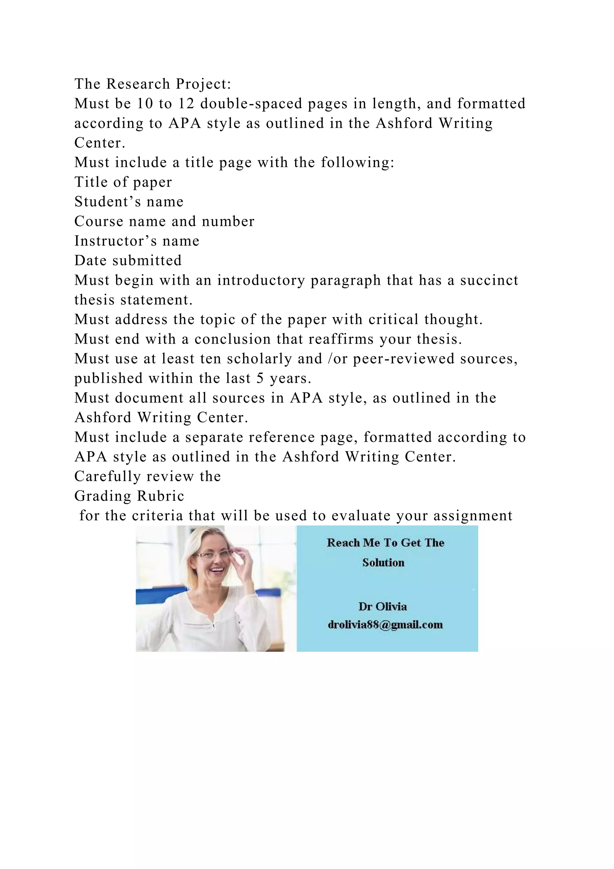 The Research Project:
Must be 10 to 12 double-spaced pages in length, and formatted
according to APA style as outlined in the Ashford Writing
Center.
Must include a title page with the following:
Title of paper
Student’s name
Course name and number
Instructor’s name
Date submitted
Must begin with an introductory paragraph that has a succinct
thesis statement.
Must address the topic of the paper with critical thought.
Must end with a conclusion that reaffirms your thesis.
Must use at least ten scholarly and /or peer-reviewed sources,
published within the last 5 years.
Must document all sources in APA style, as outlined in the
Ashford Writing Center.
Must include a separate reference page, formatted according to
APA style as outlined in the Ashford Writing Center.
Carefully review the
Grading Rubric
for the criteria that will be used to evaluate your assignment
 