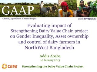 Evaluating impact of
Strengthening Dairy Value Chain project
on Gender Inequality, Asset ownership
    and control of dairy farmers in
      NorthWest Bangladesh
                 Addis Ababa
                 10 January'2013

     Strengthening the Dairy Value Chain Project
 