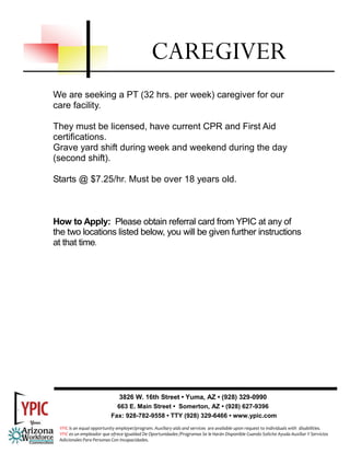 CAREGIVER
We are seeking a PT (32 hrs. per week) caregiver for our
care facility.

They must be licensed, have current CPR and First Aid
certifications.
Grave yard shift during week and weekend during the day
(second shift).

Starts @ $7.25/hr. Must be over 18 years old.



How to Apply: Please obtain referral card from YPIC at any of
the two locations listed below, you will be given further instructions
at that time.




                              3826 W. 16th Street • Yuma, AZ • (928) 329-0990
                             663 E. Main Street • Somerton, AZ • (928) 627-9396
                           Fax: 928-782-9558 • TTY (928) 329-6466 • www.ypic.com
 YPIC is an equal opportunity employer/program. Auxiliary aids and services  are available upon request to individuals with  disabilities.  
 YPIC es un empleador que ofrece Igualdad De Oportunidades /Programas Se le Harán Disponible Cuando Solicite Ayuda Auxiliar Y Servicios 
 Adicionales Para Personas Con Incapacidades. 
 
