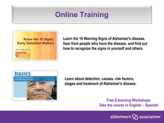 Online Training
Free E-learning Workshops
Take the course in English – Spanish
Learn the 10 Warning Signs of Alzheimer's disease,
hear from people who have the disease, and find out
how to recognize the signs in yourself and others.
Learn about detection, causes, risk factors,
stages and treatment of Alzheimer's disease.
 