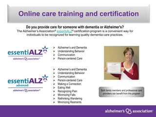 Online care training and certification
Both family members and professional care
providers can benefit from this program
Do you provide care for someone with dementia or Alzheimer's?
The Alzheimer’s Association® essentiALZ® certification program is a convenient way for
individuals to be recognized for learning quality dementia care practices.
 Alzheimer’s and Dementia
 Understanding Behavior
 Communication
 Person-centered Care
 Alzheimer’s and Dementia
 Understanding Behavior
 Communication
 Person-centered Care
 Making a Connection
 Eating Well
 Recognizing Pain
 Minimizing Falls
 Rethinking Wandering
 Minimizing Restraints
 