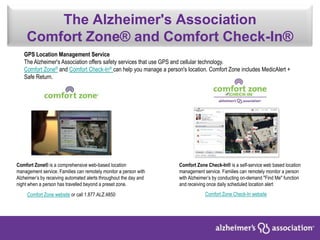The Alzheimer's Association
Comfort Zone® and Comfort Check-In®
Comfort Zone® is a comprehensive web-based location
management service. Families can remotely monitor a person with
Alzheimer’s by receiving automated alerts throughout the day and
night when a person has travelled beyond a preset zone.
Comfort Zone Check-In® is a self-service web based location
management service. Families can remotely monitor a person
with Alzheimer’s by conducting on-demand "Find Me" function
and receiving once daily scheduled location alert
Comfort Zone website or call 1.877.ALZ.4850
GPS Location Management Service
The Alzheimer's Association offers safety services that use GPS and cellular technology.
Comfort Zone® and Comfort Check-In® can help you manage a person's location. Comfort Zone includes MedicAlert +
Safe Return.
Comfort Zone Check-In website
 