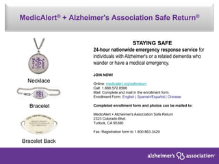 MedicAlert® + Alzheimer's Association Safe Return®
Necklace
Bracelet
Bracelet Back
STAYING SAFE
24-hour nationwide emergency response service for
individuals with Alzheimer's or a related dementia who
wander or have a medical emergency.
JOIN NOW!
Online: medicalert.org/safereturn
Call: 1.888.572.8566
Mail: Complete and mail in the enrollment form.
Enrollment Form: English | Spanish/Español | Chinese
Completed enrollment form and photos can be mailed to:
MedicAlert + Alzheimer's Association Safe Return
2323 Colorado Blvd.
Turlock, CA 95380
Fax: Registration form to 1.800.863.3429
 