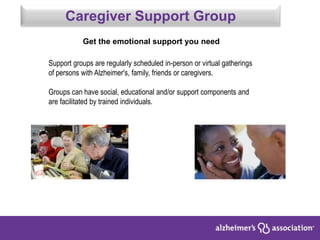 Support groups are regularly scheduled in-person or virtual gatherings
of persons with Alzheimer's, family, friends or caregivers.
Groups can have social, educational and/or support components and
are facilitated by trained individuals.
Caregiver Support Group
Get the emotional support you need
 