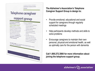 The Alzheimer’s Association’s Telephone
Caregiver Support Group is design to:
• Provide emotional, educational and social
support for caregivers through regularly
scheduled meetings
• Help participants develop methods and skills to
solve problems
• Encourage caregivers to maintain their own
personal, physical and emotional health, as well
as optimally care for the person with dementia
Call 1.800.272.3900 for more information about
joining the telephone support group.
 