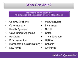 Who Can Join?
Alzheimer’s has no boundaries
All companies and organization are invited to participate
• Communications
• Care Industry
• Health Agencies
• Government Agencies
• Hospitals
• Pharmaceutical
• Membership Organizations
• Law Firms
• Manufacturing
• Insurance
• Retail
• Sales
• Transportation
• Utilities
• Schools
• Churches
 