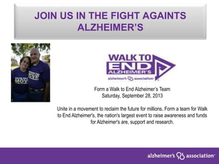 JOIN US IN THE FIGHT AGAINTS
ALZHEIMER’S
Form a Walk to End Alzheimer’s Team
Saturday, September 28, 2013
Unite in a movement to reclaim the future for millions. Form a team for Walk
to End Alzheimer's, the nation's largest event to raise awareness and funds
for Alzheimer's are, support and research.
 
