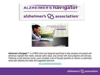 Alzheimer's Navigator™ is a FREE online tool designed specifically to help caregiver and people with
demencia evaluate their needs, execute action steps, and connect with local programs and services.
Following a brief welcome survey, users complete a set of focused questions to receive a customized
action plan detailing next steps and suggested resources.
alz.org/alzheimersnavigator.
 