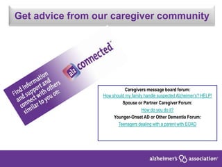 Get advice from our caregiver community
Caregivers message board forum:
How should my family handle suspected Alzheimer’s? HELP!
Spouse or Partner Caregiver Forum:
How do you do it?
Younger-Onset AD or Other Dementia Forum:
Teenagers dealing with a parent with EOAD
 