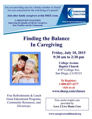 Are you providing care for a family member or friend?
Are you concerned for the well being of a parent?
Join other family caregivers at this FREE event.
Finding the Balance
In Caregiving
Free onsite respite care
provided by
Love 2 Live Home Care
Friday, July 10, 2015
9:30 am to 2:30 pm
College Avenue
Baptist Church
4747 College Ave.
San Diego, CA 92115
To Register:
1-800-827-4277
visit us at
www.sharp.com/classes
Free Refreshments & Lunch
Great Educational Programs,
Community Resources, and
Giveaways
CAREGIVER COALITION
Improving the Quality of Life for Caregivers,
their Families and the Community.
www.caregivercoalitionsd.org
 