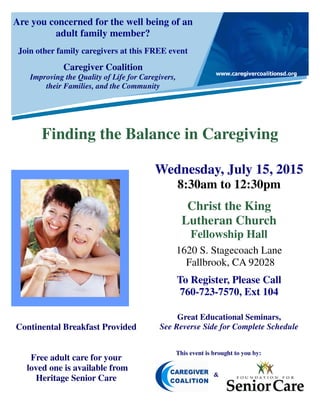 Are you concerned for the well being of an
adult family member?
Join other family caregivers at this FREE event
Caregiver Coalition
Improving the Quality of Life for Caregivers,
their Families, and the Community
Finding the Balance in Caregiving
This event is brought to you by:
&
Wednesday, July 15, 2015
8:30am to 12:30pm
Christ the King
Lutheran Church
Fellowship Hall
1620 S. Stagecoach Lane
Fallbrook, CA 92028
To Register, Please Call
760-723-7570, Ext 104
Great Educational Seminars,
See Reverse Side for Complete ScheduleContinental Breakfast Provided
Free adult care for your
loved one is available from
Heritage Senior Care
 