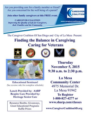 Are you providing care for a family member or friend?
Are you concerned for the well being of a parent?
Join other family caregivers at this FREE event.
The Caregiver Coalition Of San Diego and City of La Mesa Present:
Finding the Balance in Caregiving
Caring for Veterans
Resource Booths, Giveaways,
Great Educational Programs
Raffle Prizes
Thursday
November 5, 2015
9:30 a.m. to 2:30 p.m.
La Mesa
Community Center
4975 Memorial Dr.
La Mesa 91942
To Register
1-800-827-4277 or
www.sharp.com/classes
Educational Seminars!
(See reverse side for complete schedule)
Lunch Provided by: AARP
Respite Care Provided by:
Heritage Senior Care
CAREGIVER COALITION
Improving the Quality of Life for Caregivers,
their Families and the Community.
www.CaregiverCoalitionSD.org
 