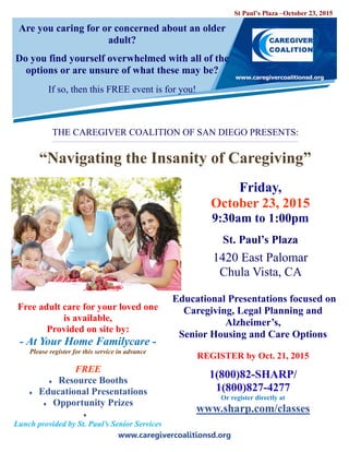 www.caregivercoalitionsd.org
Are you caring for or concerned about an older
adult?
Do you find yourself overwhelmed with all of the
options or are unsure of what these may be?
If so, then this FREE event is for you!
THE CAREGIVER COALITION OF SAN DIEGO PRESENTS:
“Navigating the Insanity of Caregiving”
Friday,
October 23, 2015
9:30am to 1:00pm
St. Paul’s Plaza
1420 East Palomar
Chula Vista, CA
Educational Presentations focused on
Caregiving, Legal Planning and
Alzheimer’s,
Senior Housing and Care Options
REGISTER by Oct. 21, 2015
1(800)82-SHARP/
1(800)827-4277
Or register directly at
www.sharp.com/classes
Free adult care for your loved one
is available,
Provided on site by:
- At Your Home Familycare -
Please register for this service in advance
FREE
 Resource Booths
 Educational Presentations
 Opportunity Prizes

Lunch provided by St. Paul’s Senior Services
St Paul’s Plaza –October 23, 2015
 