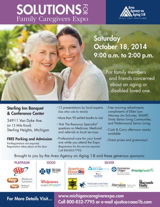 SOLUTIONSFOR 
Family Caregivers Expo 
Sterling Inn Banquet 
& Conference Center 
34911 Van Dyke Ave. 
(at 15 Mile Road) 
Sterling Heights, Michigan 
FREE Parking and Admission 
Pre-Registration not required. 
Registration takes place at the door 
Saturday 
October 18, 2014 
9:00 a.m. to 2:00 p.m. 
F12 presentations by local experts 
(See other side for details) 
FMore than 90 exhibit booths to visit 
F“Ask The Resource Specialist” 
questions on Medicare, Medicaid 
and referrals to local services. 
FProfessional care for your loved 
one while you attend the Expo. 
(Registration for this service required. 
Call 800-852-7795) 
For family members 
and friends concerned 
about an aging or 
disabled loved one. 
FFree morning refreshments 
compliments of Elder Law 
Attorney Jim Schuster, SMART, 
Trinity Senior Living Communities, 
and Waltonwood Senior Living. 
FCash & Carry afternoon snacks 
available 
FGreat prizes and giveaways! 
Brought to you by the Area Agency on Aging 1-B and these generous sponsors: 
PLATINUM GOLD SILVER 
For More Details Visit… www.michigancaregiverexpo.com 
Call 800-852-7795 or e-mail sjustice@aaa1b.com 
 