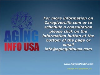 For more information on CaregiverLife.com or to schedule a consultation please click on the information button at the bottom of the page or email info@aginginfousa.com www.AgingInfoUSA.com  Copyright 2011 AgingInfoUSA, LLC 