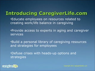 Introducing CaregiverLife.com Educate employees on resources related to creating work/life balance in caregiving Provide access to experts in aging and caregiver services  Build a personal library of caregiving resources and strategies for employees Defuse crises with heads-up options and strategies  Copyright 2011 AgingInfoUSA, LLC 