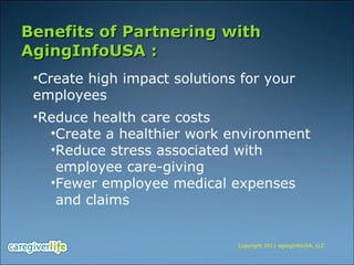 Benefits of Partnering with AgingInfoUSA : Create high impact solutions for your employees Reduce health care costs  Create a healthier work environment Reduce stress associated with  employee care-giving Fewer employee medical expenses  and claims Copyright 2011 AgingInfoUSA, LLC 