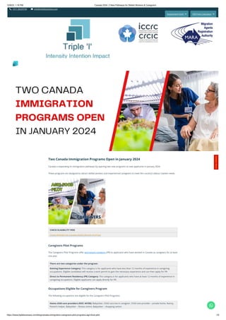 12/9/23, 1:16 PM Canada 2024: 2 New Pathways for Skilled Workers & Caregivers
https://www.tripleibusiness.com/blog/canada-immigration-caregivers-pilot-programs-agri-food-pilot 1/5
 +011 46520736  info@tripleibusiness.com
Assessment Form  CRS Point Calculator 
Two Canada Immigration Programs Open in January 2024
Canada is expanding its immigration pathways by opening two new programs to new applicants in January 2024.
These programs are designed to attract skilled workers and experienced caregivers to meet the country's labour market needs.
CHECK ELIGIBILITY FREE
Check Eligibility for Canada Skilled Worker Program
Caregivers Pilot Programs
The Caregivers Pilot Programs offer permanent residency (PR) to applicants who have worked in Canada as caregivers for at least
one year.
There are two categories under the program:
Gaining Experience Category: This category is for applicants who have less than 12 months of experience in caregiving
occupations. Eligible candidates will receive a work permit to gain the necessary experience and can then apply for PR.
Direct to Permanent Residency (PR) Category: This category is for applicants who have at least 12 months of experience in
caregiving occupations. Eligible applicants can apply directly for PR.
Occupations Eligible for Caregivers Program
The following occupations are eligible for the Caregivers Pilot Programs:
Home child care providers (NOC 44100): Babysitter, Child care live-in caregiver, Child care provider – private home, Nanny,
Parent’s helper, Babysitter – fitness centre, Babysitter – shopping centre
Intensity Intention Impact
C
o
n
t
a
c
t
H
e
r
e
!

 