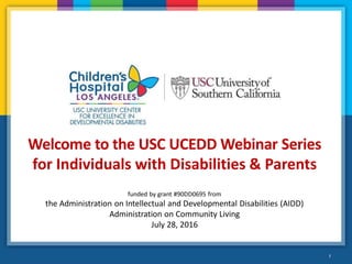 1
Welcome to the USC UCEDD Webinar Series
for Individuals with Disabilities & Parents
funded by grant #90DD0695 from
the Administration on Intellectual and Developmental Disabilities (AIDD)
Administration on Community Living
July 28, 2016
 
