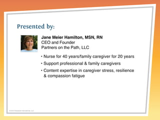 Presented by: 
© 2014 Griswold International, LLC 
Jane Meier Hamilton, MSN, RN 
CEO and Founder 
Partners on the Path, LLC 
• Nurse for 40 years/family caregiver for 20 years 
• Support professional & family caregivers 
• Content expertise in caregiver stress, resilience 
& compassion fatigue 
 