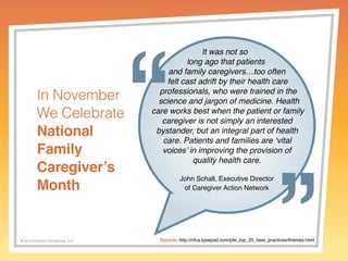 © 2014 Griswold International, LLC 
It was not so 
long ago that patients 
and family caregivers…too often 
felt cast adrift by their health care 
professionals, who were trained in the 
science and jargon of medicine. Health 
care works best when the patient or family 
caregiver is not simply an interested 
bystander, but an integral part of health 
care. Patients and families are ‘vital 
voices’ in improving the provision of 
quality health care. 
John Schall, Executive Director 
of Caregiver Action Network 
In November 
We Celebrate 
National 
Family 
Caregiver’s 
Month 
Source: http://nfca.typepad.com/pfe_top_25_best_practices/themes.html 
 