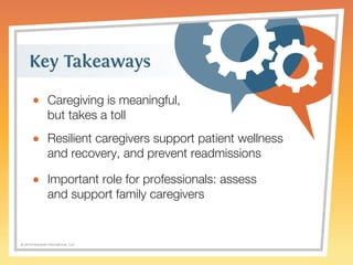 Key Takeaways 
Caregiving is meaningful, 
but takes a toll 
Resilient caregivers support patient wellness 
and recovery, and prevent readmissions 
Important role for professionals: assess 
and support family caregivers 
© 2014 Griswold International, LLC 
 