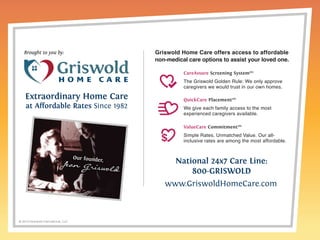 © 2014 Griswold International, LLC 
National 24x7 Care Line: 
800-GRISWOLD 
www.GriswoldHomeCare.com 
Brought to you by: 
Extraordinary Home Care 
at Affordable Rates Since 1982 
Griswold Home Care offers access to affordable 
non-medical care options to assist your loved one. 
CareAssure Screening System™ 
The Griswold Golden Rule: We only approve 
caregivers we would trust in our own homes. 
QuickCare Placement™ 
We give each family access to the most 
experienced caregivers available. 
ValueCare Commitment™ 
Simple Rates. Unmatched Value. Our all-inclusive 
rates are among the most affordable. 

