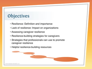 Objectives 
• Resilience: Definition and importance 
• Lack of resilience: Impact on organizations 
• Assessing caregiver resilience 
• Resilience-building strategies for caregivers 
• Strategies that professionals can use to promote 
caregiver resilience 
• Helpful resilience-building resources 
© 2014 Griswold International, LLC 
 
