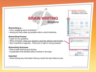 BRAIN WRITING 
Solutions 
Brainwriting is… 
• a fun, engaging way to brainstorm 
• sharing as many ideas as possible within a short timeframe 
Brainwriting Process 
• Listen for our questions 
• When prompted, enter your solutions using the webinar chat function 
• Don’t overthink or agonize…There are no right or wrong answers 
Brainwriting Outcomes 
• Peer-to-peer learning and sharing 
• A publication that benefits others involved in this topic 
Important 
• Avoid sharing any information that you would not want others to see 
Orange Arrow Button: 
Minimizes or expands the 
GoToWebinar control panel. 
© 2014 Griswold International, LLC © 2013 Griswold International, LLC 
 