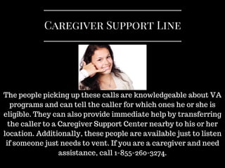 Caregiver Support Line
The people picking up these calls are knowledgeable about VA
programs and can tell the caller for which ones he or she is
eligible. They can also provide immediate help by transferring
the caller to a Caregiver Support Center nearby to his or her
location. Additionally, these people are available just to listen
if someone just needs to vent. If you are a caregiver and need
assistance, call 1-855-260-3274.
 
