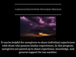 Caregiver Peer Support Mentoring Program
It can be helpful for caregivers to share individual experiences
with those who possess similar experiences. In this program,
caregivers are paired up to share experience, knowledge, and
general support for one another.
 