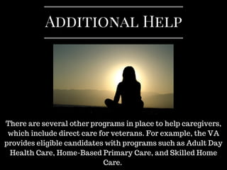 There are several other programs in place to help caregivers,
which include direct care for veterans. For example, the VA
provides eligible candidates with programs such as Adult Day
Health Care, Home-Based Primary Care, and Skilled Home
Care.
Additional Help
 