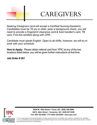 Seeking Caregivers (and will accept a Certified Nursing Assistant).
Candidates must be 18 yrs or older, pass a background check, you will
need to provide a fingerprint clearance card & food handler's card, TB
card, First Aid certified along with CPR.
Candidate must speak English. Open to all shifts, however, we will try to
work with your schedule.
How to Apply: Please obtain referral card from YPIC at any of the two
locations listed below, you will be given further instructions at that time.
Job Order # 261
CAREGIVERS
3826 W. 16th Street • Yuma, AZ • (928) 329-0990
663 E. Main Street • Somerton, AZ • (928) 627-9396
Fax: 928-782-9558 • TTY (928) 329-6466 • www.ypic.com
YPIC is an equal opportunity employer/program. Auxiliary aids and services  are available upon request to individuals with  disabilities.  
YPIC es un empleador que ofrece Igualdad De Oportunidades /Programas Se le Harán Disponible Cuando Solicite Ayuda Auxiliar Y Servicios 
Adicionales Para Personas Con Incapacidades. 
 