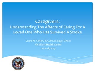 Caregivers:
Understanding The Affects of Caring For A
Loved One Who Has Survived A Stroke
Laura M. Cohen, B.A., Psychology Extern
VA Miami Health Center
June 18, 2013
 
