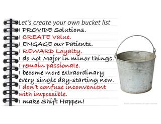 This presentation uses a free template provided by FPPT.com
www.free-power-point-templates.com
Let’s create your own bucket list
I PROVIDE Solutions.
I CREATE Value.
I ENGAGE our Patients.
I REWARD Loyalty.
I do not Major in minor things.
I remain passionate.
I become more extraordinary
every single day-starting now.
I don’t confuse inconvenient
with impossible.
I make Shift Happen! ©2020 James Feldman All rights reserved.
 