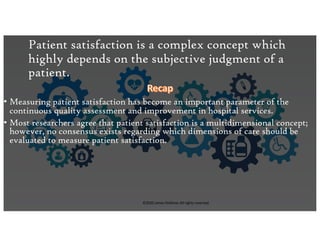 This presentation uses a free template provided by FPPT.com
www.free-power-point-templates.com
Patient satisfaction is a complex concept which
highly depends on the subjective judgment of a
patient.
• Measuring patient satisfaction has become an important parameter of the
continuous quality assessment and improvement in hospital services.
• Most researchers agree that patient satisfaction is a multidimensional concept;
however, no consensus exists regarding which dimensions of care should be
evaluated to measure patient satisfaction.
©2020 James Feldman All rights reserved.
 