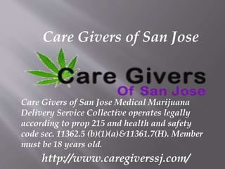Care Givers of San Jose
Care Givers of San Jose Medical Marijuana
Delivery Service Collective operates legally
according to prop 215 and health and safety
code sec. 11362.5 (b)(1)(a)&11361.7(H). Member
must be 18 years old.
http://www.caregiverssj.com/
 