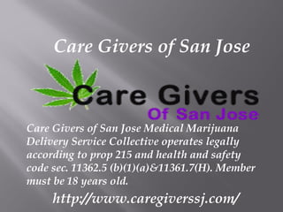 Care Givers of San Jose
Care Givers of San Jose Medical Marijuana
Delivery Service Collective operates legally
according to prop 215 and health and safety
code sec. 11362.5 (b)(1)(a)&11361.7(H). Member
must be 18 years old.
http://www.caregiverssj.com/
 