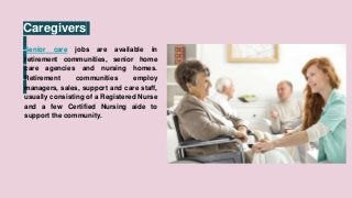 Caregivers
Senior care jobs are available in
retirement communities, senior home
care agencies and nursing homes.
Retirement communities employ
managers, sales, support and care staff,
usually consisting of a Registered Nurse
and a few Certified Nursing aide to
support the community.
 