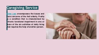 Caregiving Service
Elder care encompasses the issues and
care concerns of the frail elderly. Frailty
is a condition that is characterized by
chronic functional impairment in one or
more of the six activities of daily living
that requires the help of another person.
 