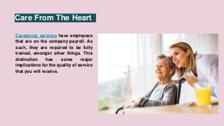 Care From The Heart
Caregiving services have employees
that are on the company payroll. As
such, they are required to be fully
trained, amongst other things. This
distinction has some major
implications for the quality of service
that you will receive.
 