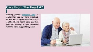 Care From The Heart AZ
Finding private caregiver jobs is
easier than you may have imagined.
If you are a registered nurse or a
certified home health care aid, then
you are looking to give someone
with the home support they need.
 
