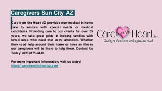 Caregivers Sun City AZ
Care from the Heart AZ provides non-medical in home
care to seniors with special needs or medical
conditions. Providing care to our clients for over 35
years, we take great pride in helping families with
loved ones who need that extra attention. Whether
they need help around their home or have an illness
our caregivers will be there to help them. Contact Us
Today! (623) 875-4440.
For more important information, visit us today!
https://carefromtheheartaz.com
 