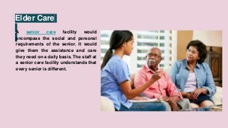Elder Care
A senior care facility would
encompass the social and personal
requirements of the senior. It would
give them the assistance and care
they need on a daily basis. The staff at
a senior care facility understands that
every senior is different.
 