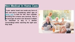 Non Medical In Home Care
If your senior loved one needs any form of
care and you're considering which type of
senior care is best for him, then consider
providing him in-home care services. This is
the best type of senior care because it allows
an individual to stay in a familiar
surroundings while receiving the right care
they need.
 