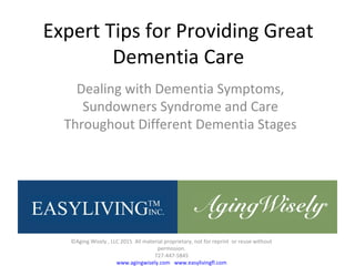 Expert Tips for Providing Great
Dementia Care
Dealing with Dementia Symptoms,
Sundowners Syndrome and Care
Throughout Different Dementia Stages
©Aging Wisely , LLC 2015 All material proprietary, not for reprint or reuse without
permission.
727-447-5845
www.agingwisely.com www.easylivingfl.com
 