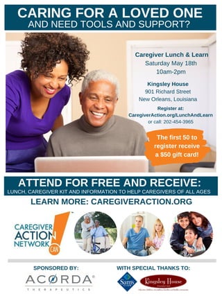Caregiver Lunch & Learn
Saturday May 18th
10am-2pm
Kingsley House
901 Richard Street
New Orleans, Louisiana
SPONSORED BY: WITH SPECIAL THANKS TO:
CARING FOR A LOVED ONE
AND NEED TOOLS AND SUPPORT?
ATTEND FOR FREE AND RECEIVE:
LUNCH, CAREGIVER KIT AND INFORMATION TO HELP CAREGIVERS OF ALL AGES
LEARN MORE: CAREGIVERACTION.ORG
Register at:
CaregiverAction.org/LunchAndLearn
or call: 202-454-3965
The first 50 to
register receive
a $50 gift card!
 