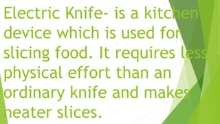 Electric Knife- is a kitchen
device which is used for
slicing food. It requires less
physical effort than an
ordinary knife and makes
neater slices.
 