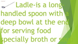 Ladle-is a long-
handled spoon with a
deep bowl at the end
for serving food
specially broth or soup
 